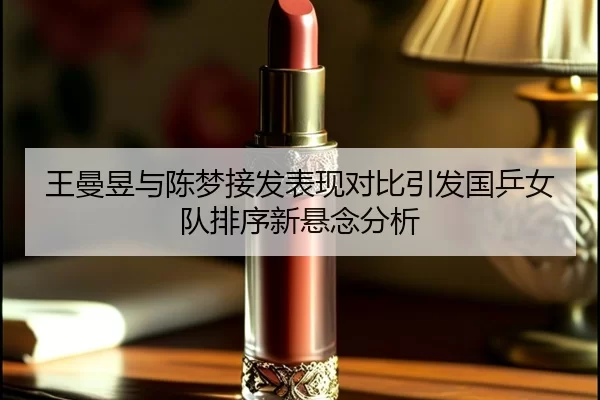 王曼昱与陈梦接发表现对比引发国乒女队排序新悬念分析 | bet365 login